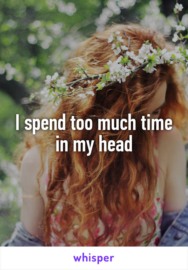 I spend too much time in my head