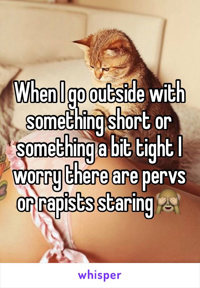 When I go outside with something short or something a bit tight I worry there are pervs or rapists staring🙈