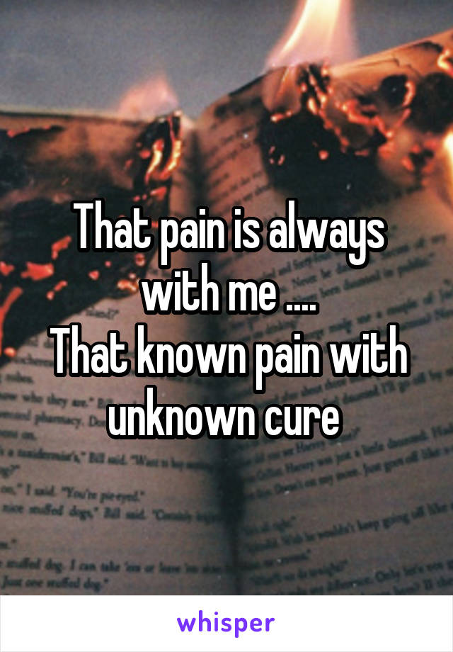 That pain is always with me ....
That known pain with unknown cure 