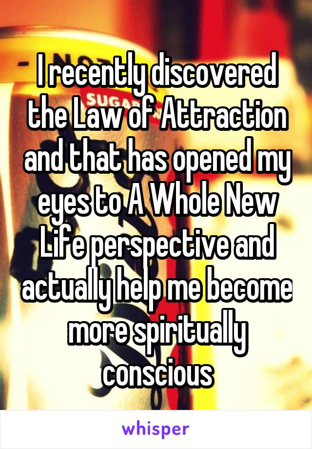 I recently discovered the Law of Attraction and that has opened my eyes to A Whole New Life perspective and actually help me become more spiritually conscious