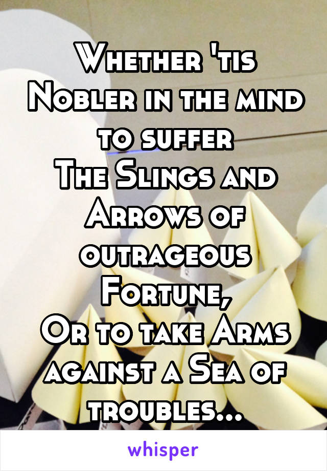 Whether 'tis Nobler in the mind to suffer
The Slings and Arrows of outrageous Fortune,
Or to take Arms against a Sea of troubles...