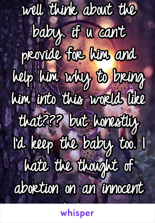 well think about the baby. if u can't provide for him and help him why to bring him into this world like that??? but honestly I'd keep the baby too. I hate the thought of abortion on an innocent baby