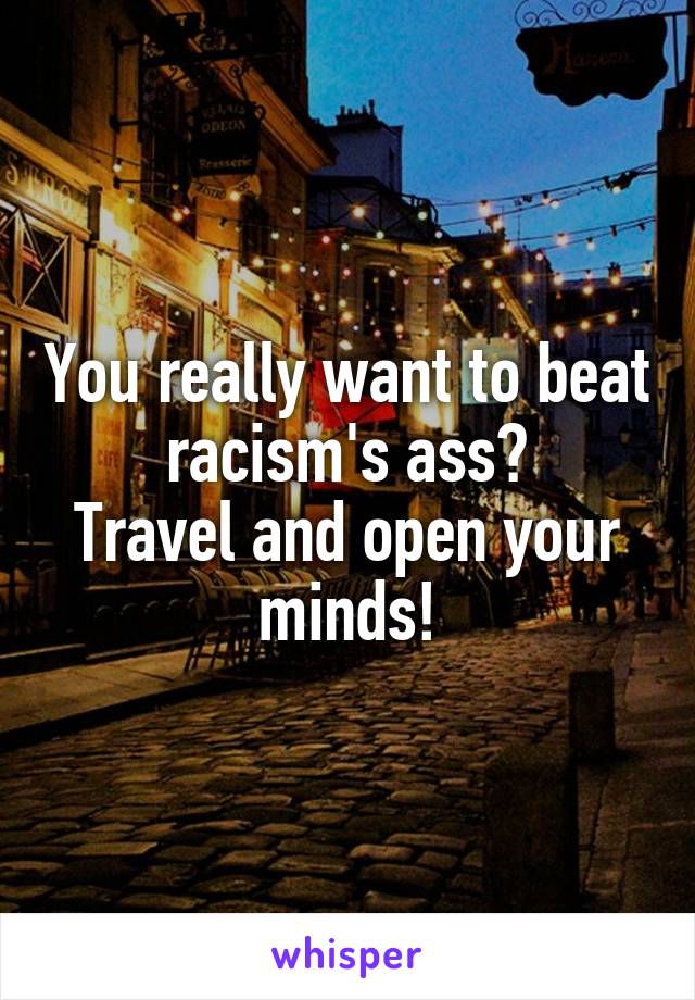 You really want to beat racism's ass?
Travel and open your minds!