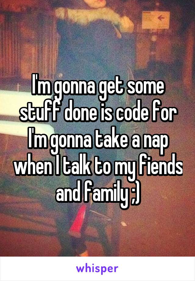 I'm gonna get some stuff done is code for I'm gonna take a nap when I talk to my fiends and family ;)