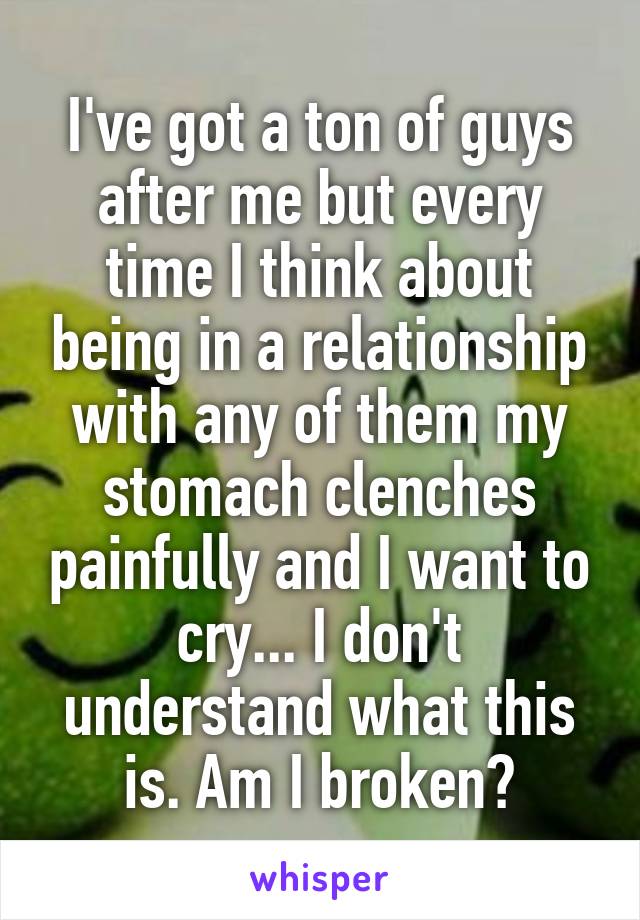 I've got a ton of guys after me but every time I think about being in a relationship with any of them my stomach clenches painfully and I want to cry... I don't understand what this is. Am I broken?