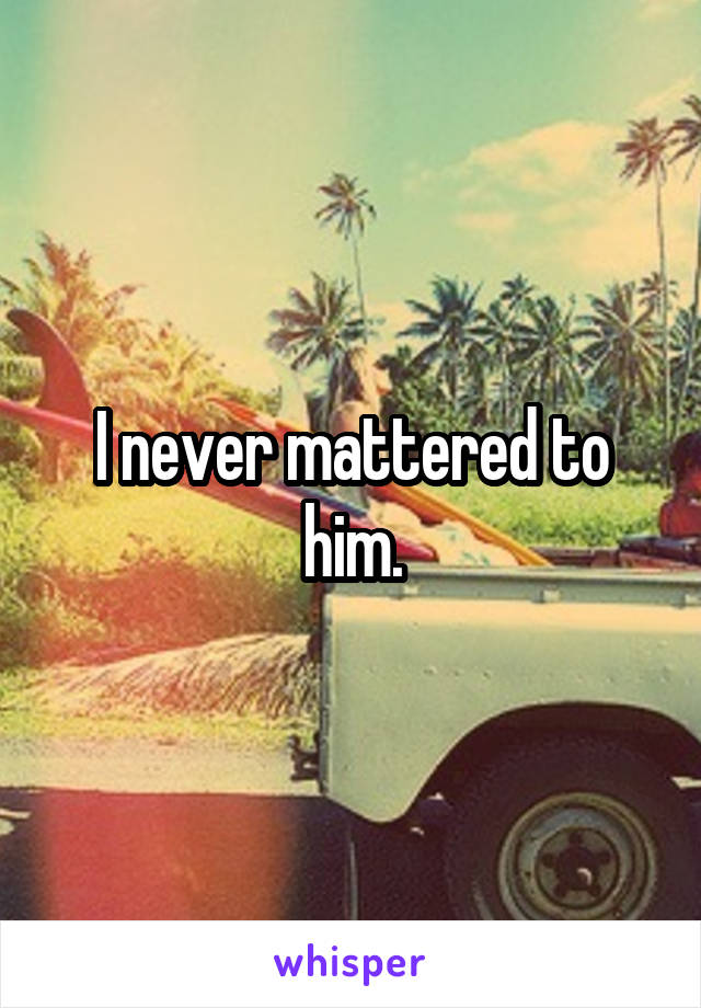 I never mattered to him.