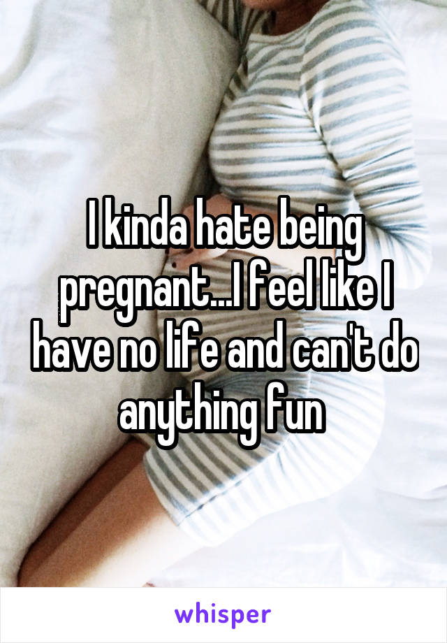 I kinda hate being pregnant...I feel like I have no life and can't do anything fun 