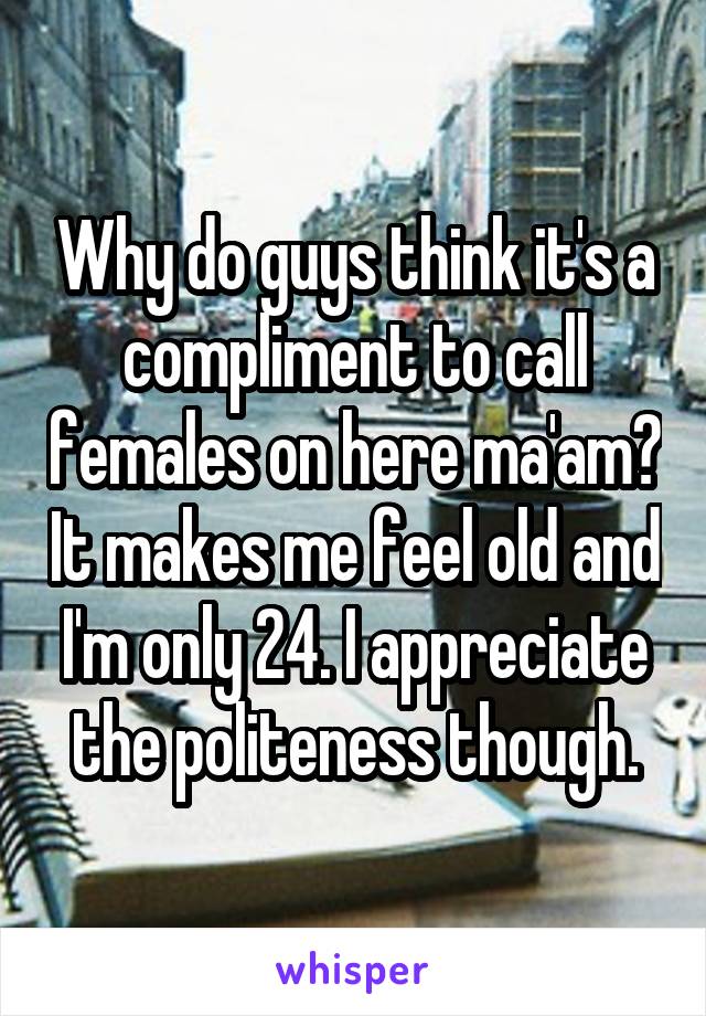 Why do guys think it's a compliment to call females on here ma'am? It makes me feel old and I'm only 24. I appreciate the politeness though.