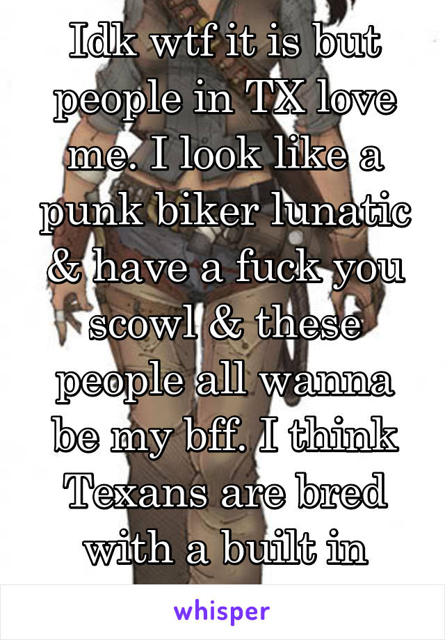 Idk wtf it is but people in TX love me. I look like a punk biker lunatic & have a fuck you scowl & these people all wanna be my bff. I think Texans are bred with a built in Outlaw detector lol