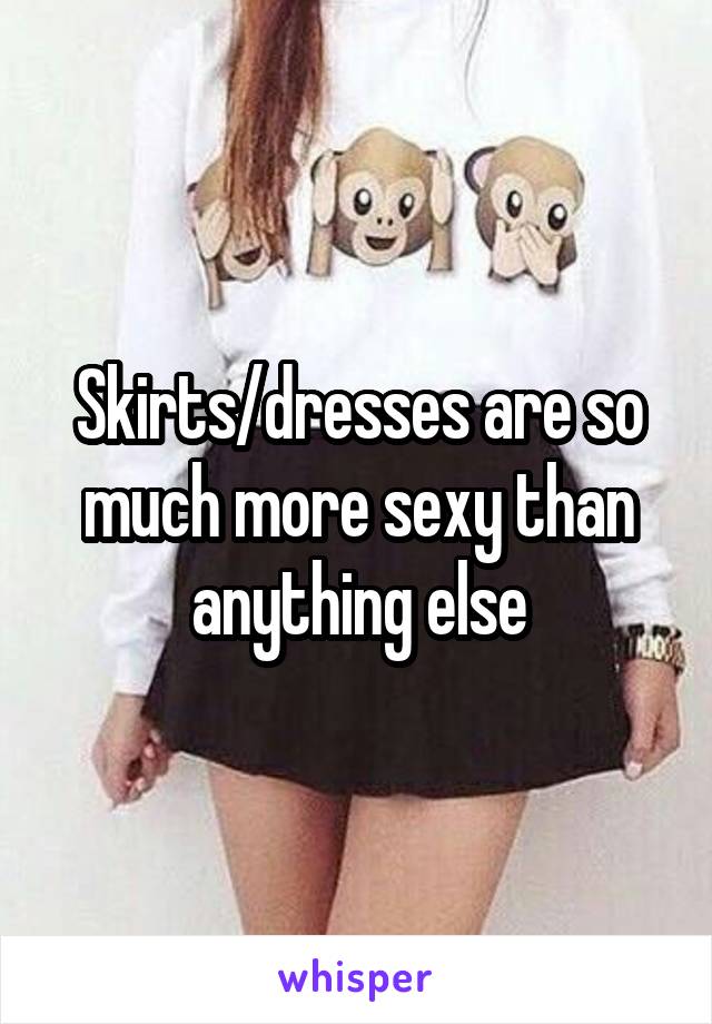 Skirts/dresses are so much more sexy than anything else