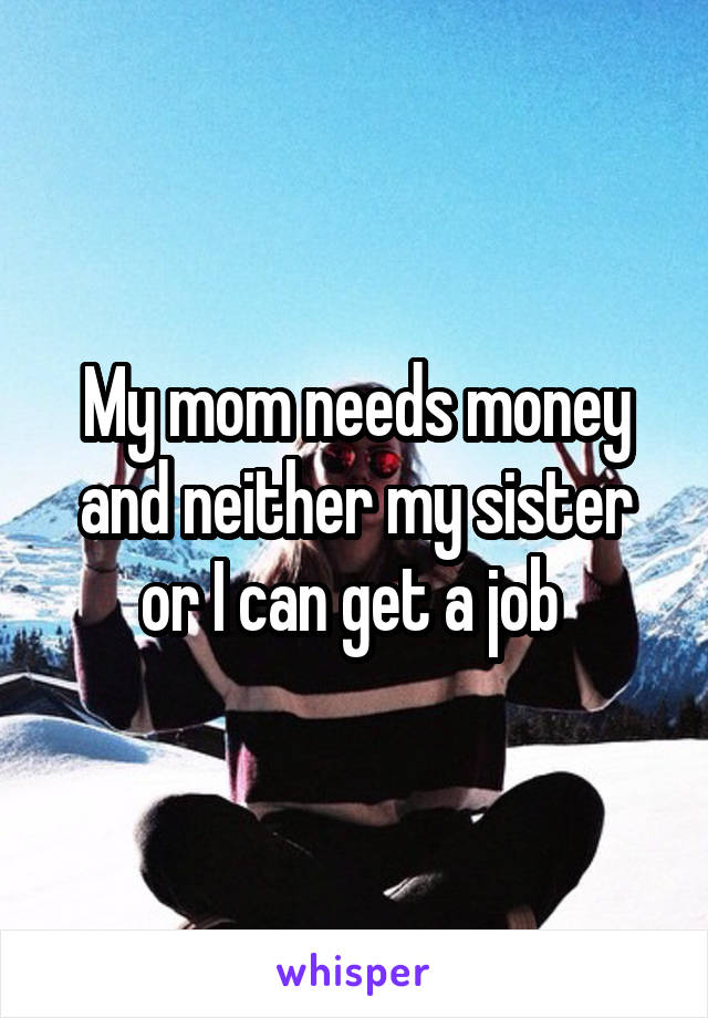 My mom needs money and neither my sister or I can get a job 