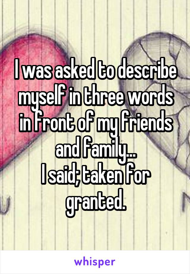 I was asked to describe myself in three words in front of my friends and family...
I said; taken for granted.