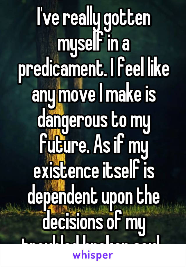 I've really gotten myself in a predicament. I feel like any move I make is dangerous to my future. As if my existence itself is dependent upon the decisions of my troubled broken soul. 