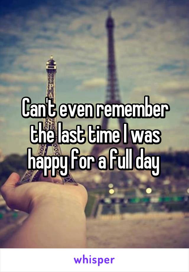 Can't even remember the last time I was happy for a full day 