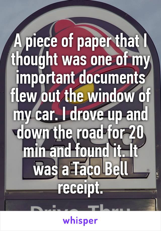 A piece of paper that I thought was one of my important documents flew out the window of my car. I drove up and down the road for 20 min and found it. It was a Taco Bell receipt.