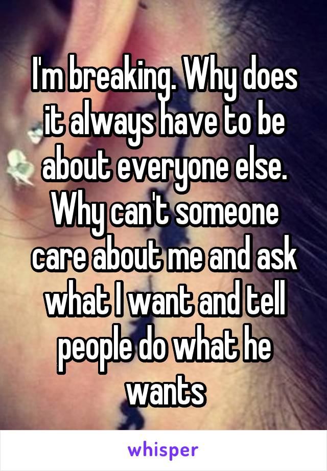 I'm breaking. Why does it always have to be about everyone else. Why can't someone care about me and ask what I want and tell people do what he wants