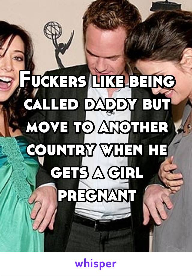 Fuckers like being called daddy but move to another country when he gets a girl pregnant