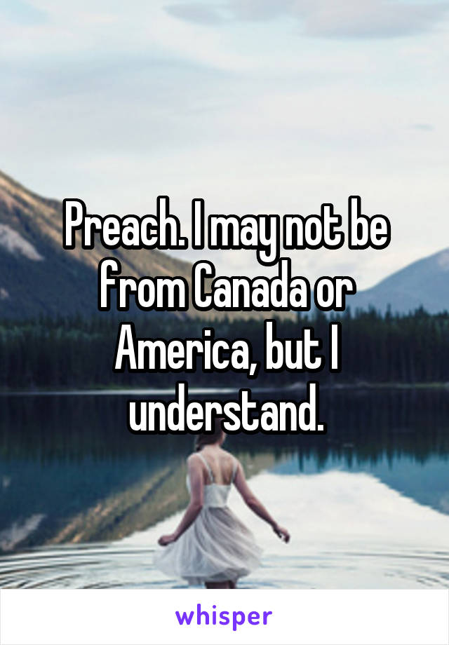 Preach. I may not be from Canada or America, but I understand.