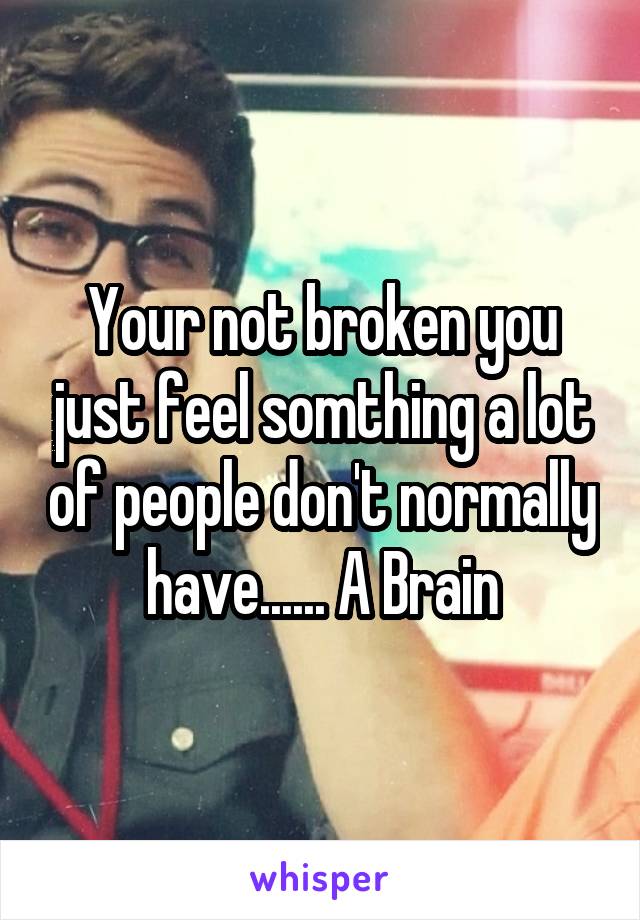 Your not broken you just feel somthing a lot of people don't normally have...... A Brain