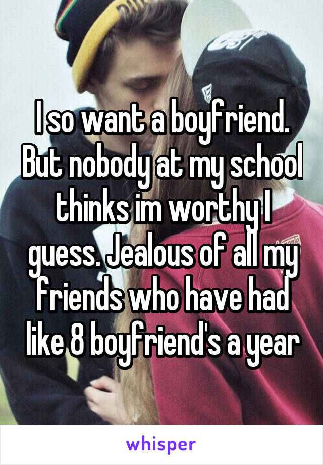 I so want a boyfriend. But nobody at my school thinks im worthy I guess. Jealous of all my friends who have had like 8 boyfriend's a year