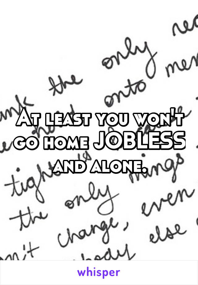 At least you won't go home JOBLESS and alone.