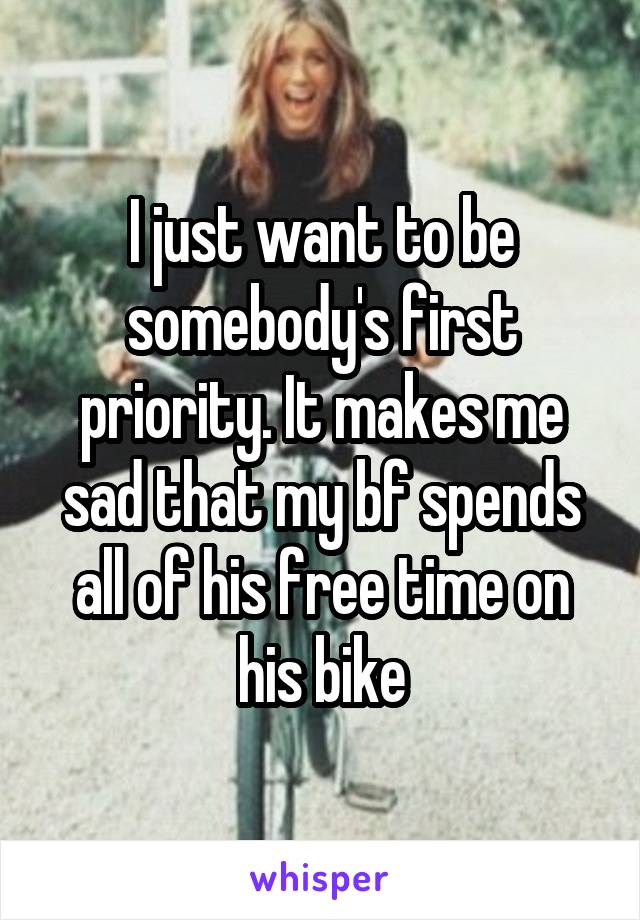 I just want to be somebody's first priority. It makes me sad that my bf spends all of his free time on his bike