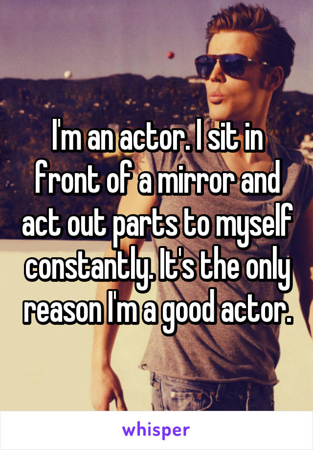 I'm an actor. I sit in front of a mirror and act out parts to myself constantly. It's the only reason I'm a good actor.