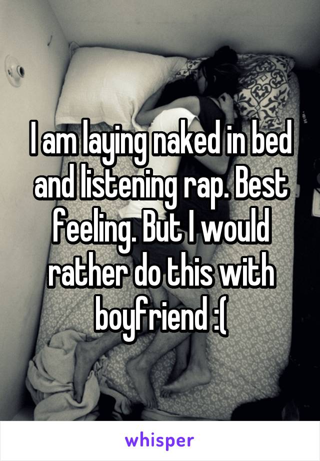 I am laying naked in bed and listening rap. Best feeling. But I would rather do this with boyfriend :(