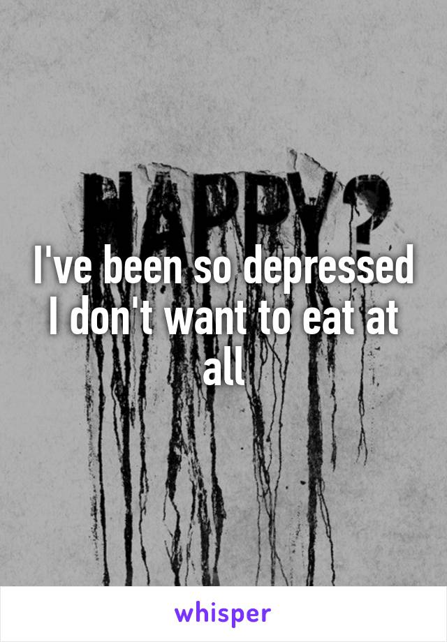 I've been so depressed I don't want to eat at all