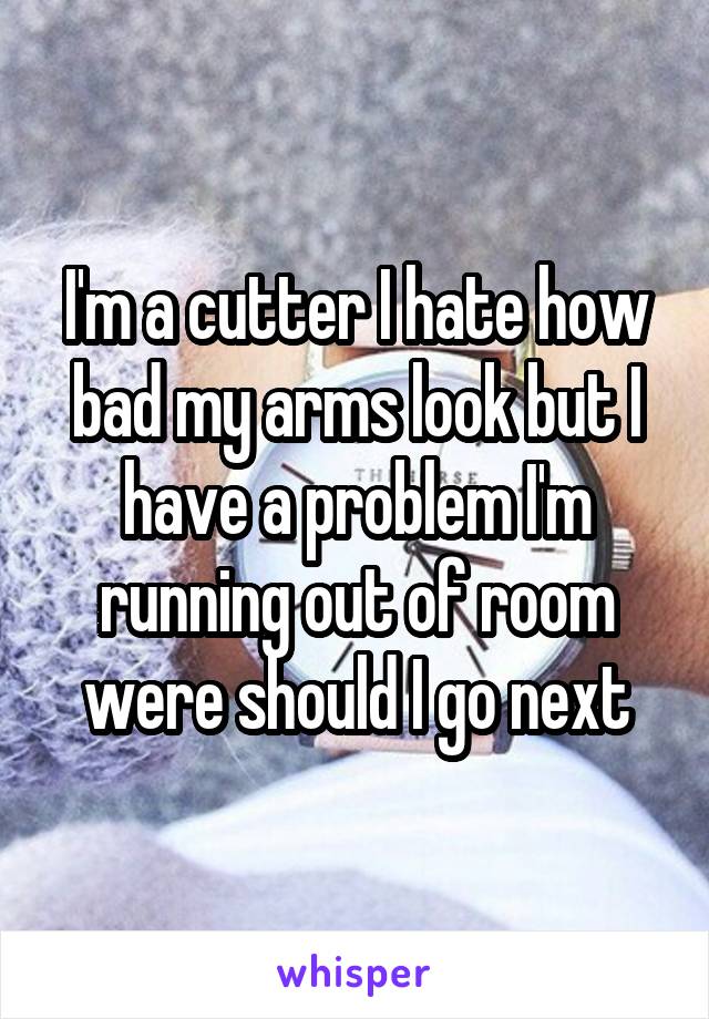 I'm a cutter I hate how bad my arms look but I have a problem I'm running out of room were should I go next