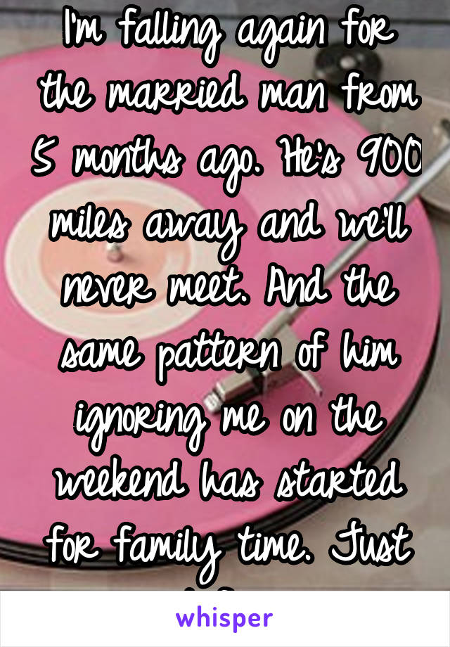 I'm falling again for the married man from 5 months ago. He's 900 miles away and we'll never meet. And the same pattern of him ignoring me on the weekend has started for family time. Just not fair. 