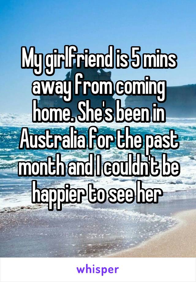 My girlfriend is 5 mins away from coming home. She's been in Australia for the past month and I couldn't be happier to see her 
