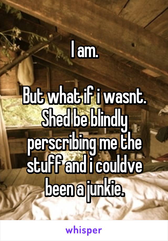 I am.

But what if i wasnt. Shed be blindly perscribing me the stuff and i couldve been a junkie.