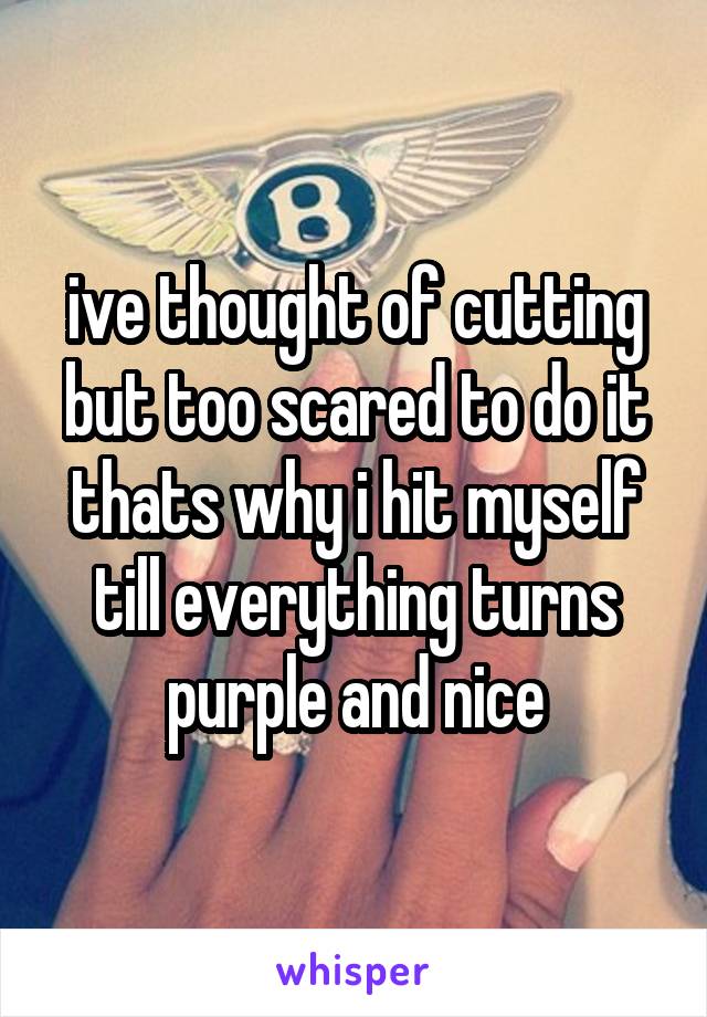 ive thought of cutting but too scared to do it thats why i hit myself till everything turns purple and nice