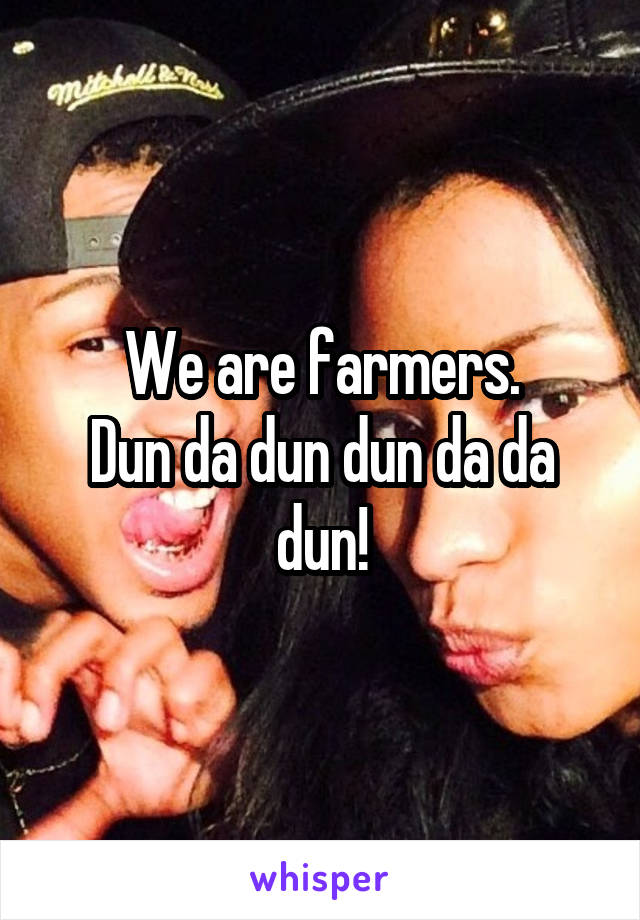 We are farmers.
Dun da dun dun da da dun!