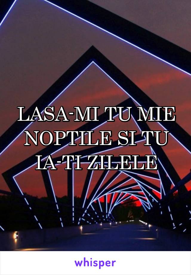 LASA-MI TU MIE NOPTILE SI TU IA-TI ZILELE