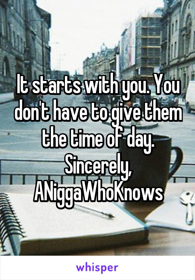 It starts with you. You don't have to give them the time of day.
Sincerely,
ANiggaWhoKnows