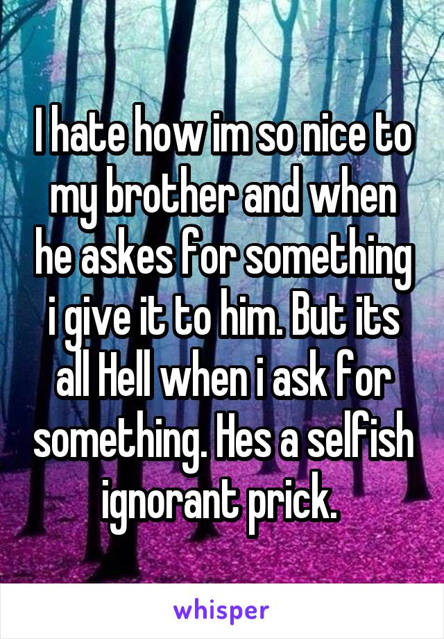 I hate how im so nice to my brother and when he askes for something i give it to him. But its all Hell when i ask for something. Hes a selfish ignorant prick. 