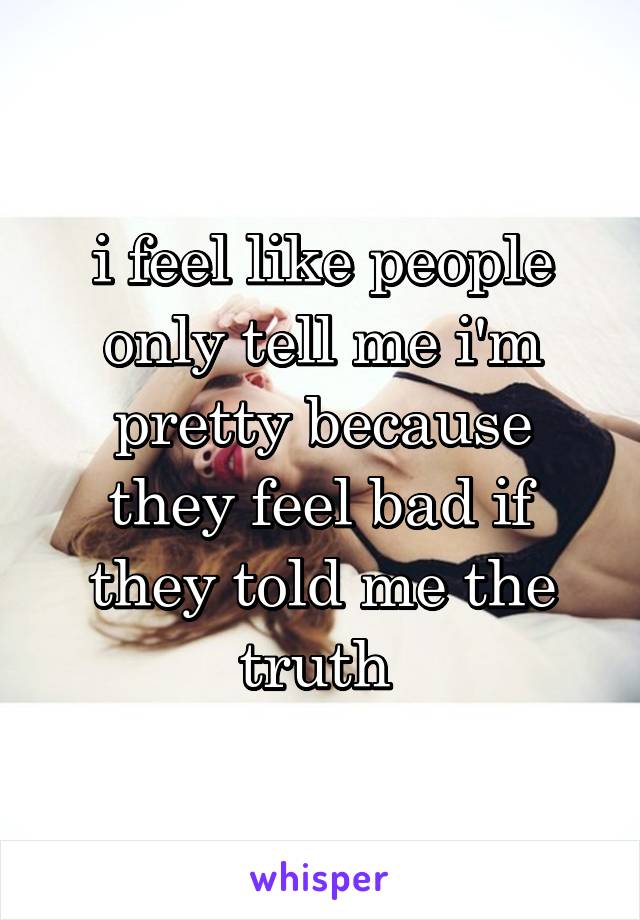 i feel like people only tell me i'm pretty because they feel bad if they told me the truth 