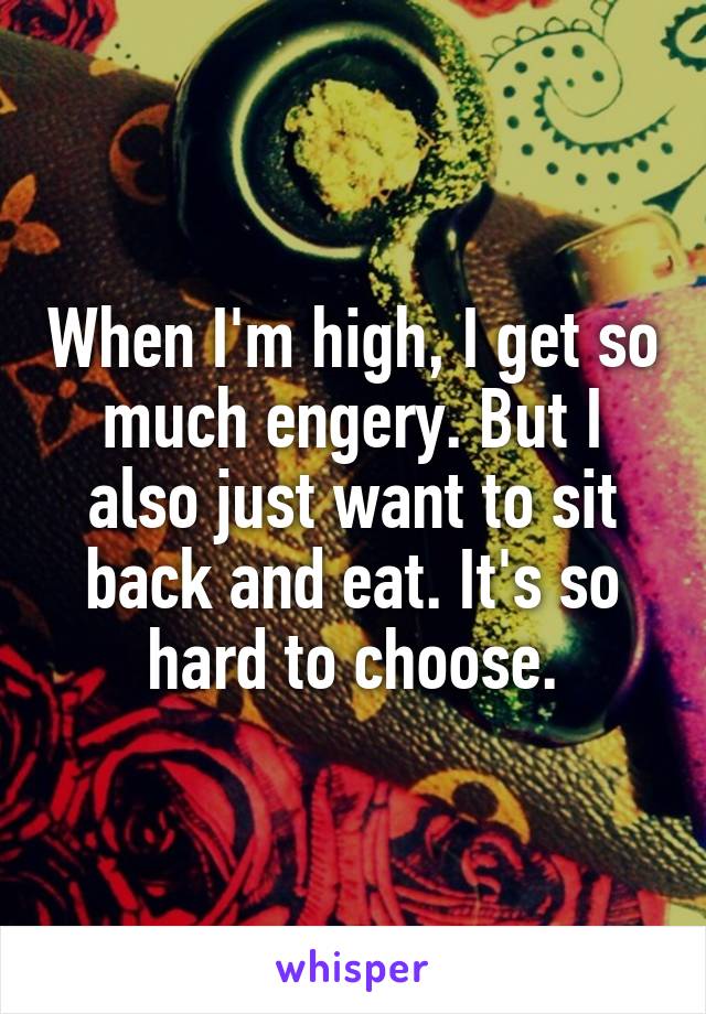 When I'm high, I get so much engery. But I also just want to sit back and eat. It's so hard to choose.