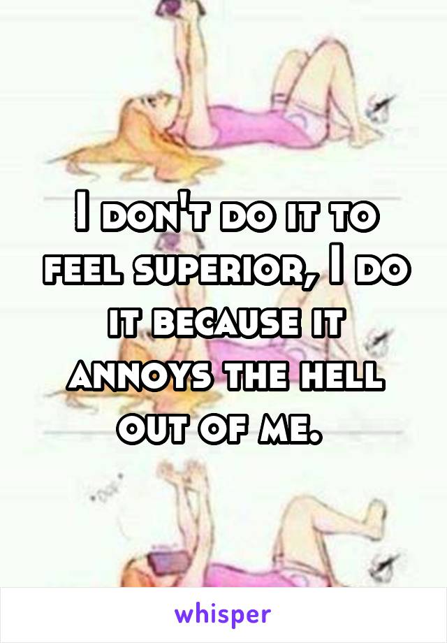 I don't do it to feel superior, I do it because it annoys the hell out of me. 