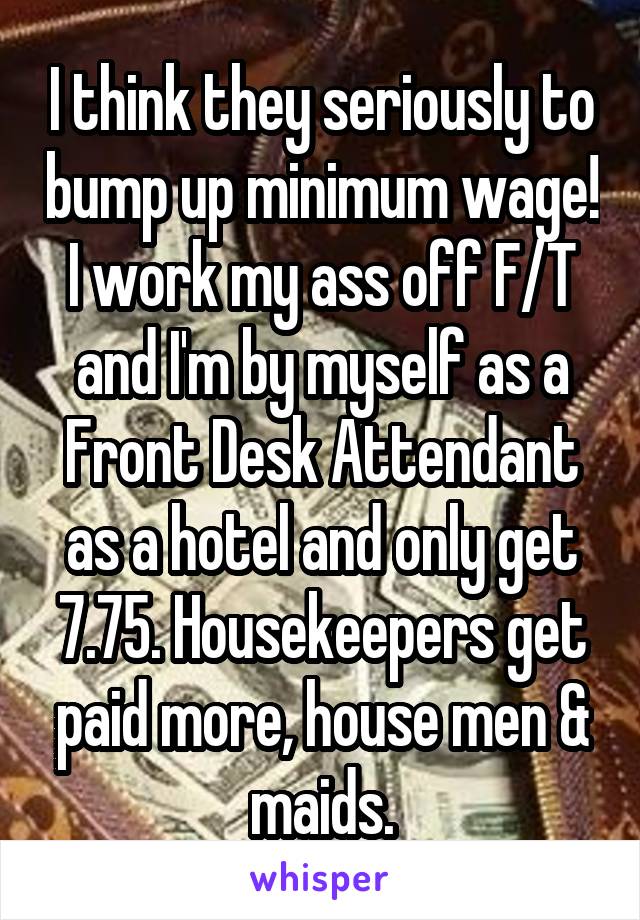 I think they seriously to bump up minimum wage! I work my ass off F/T and I'm by myself as a Front Desk Attendant as a hotel and only get 7.75. Housekeepers get paid more, house men & maids.