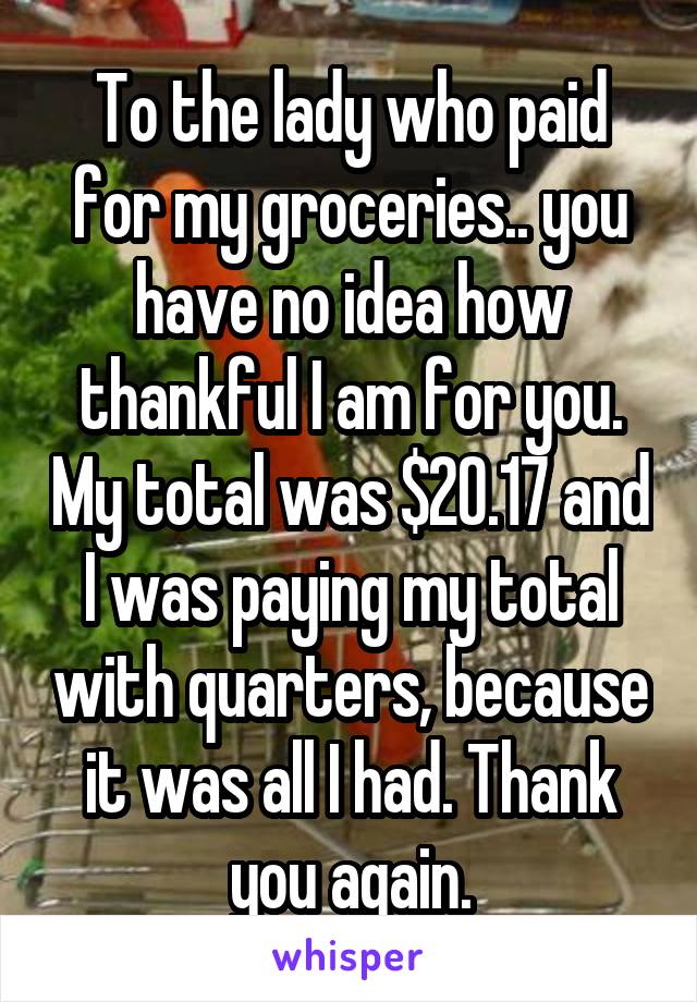 To the lady who paid for my groceries.. you have no idea how thankful I am for you. My total was $20.17 and I was paying my total with quarters, because it was all I had. Thank you again.