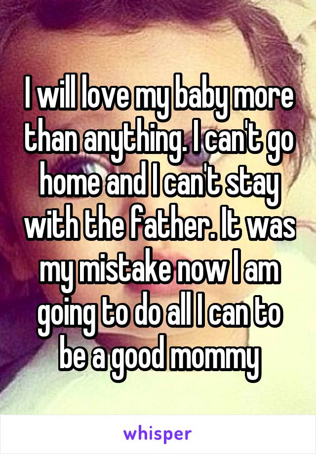 I will love my baby more than anything. I can't go home and I can't stay with the father. It was my mistake now I am going to do all I can to be a good mommy