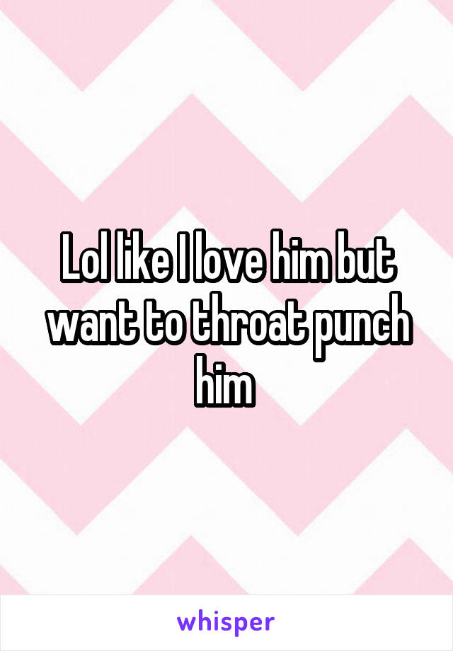 Lol like I love him but want to throat punch him 