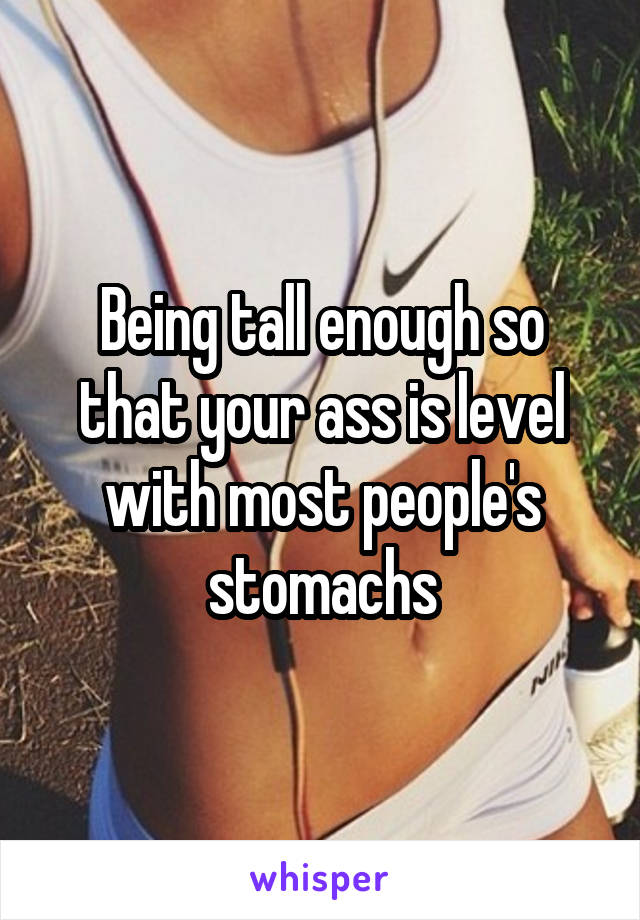 Being tall enough so that your ass is level with most people's stomachs