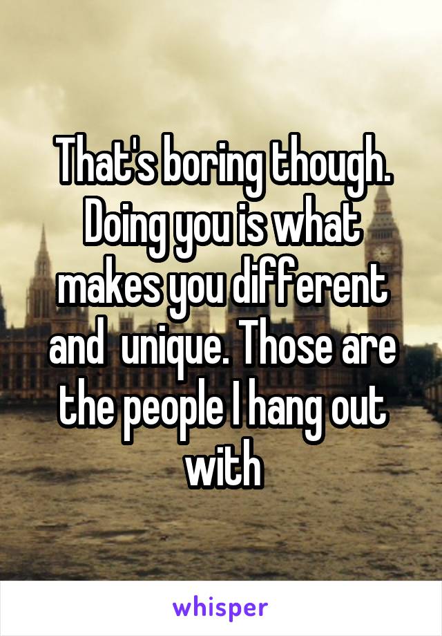 That's boring though. Doing you is what makes you different and  unique. Those are the people I hang out with