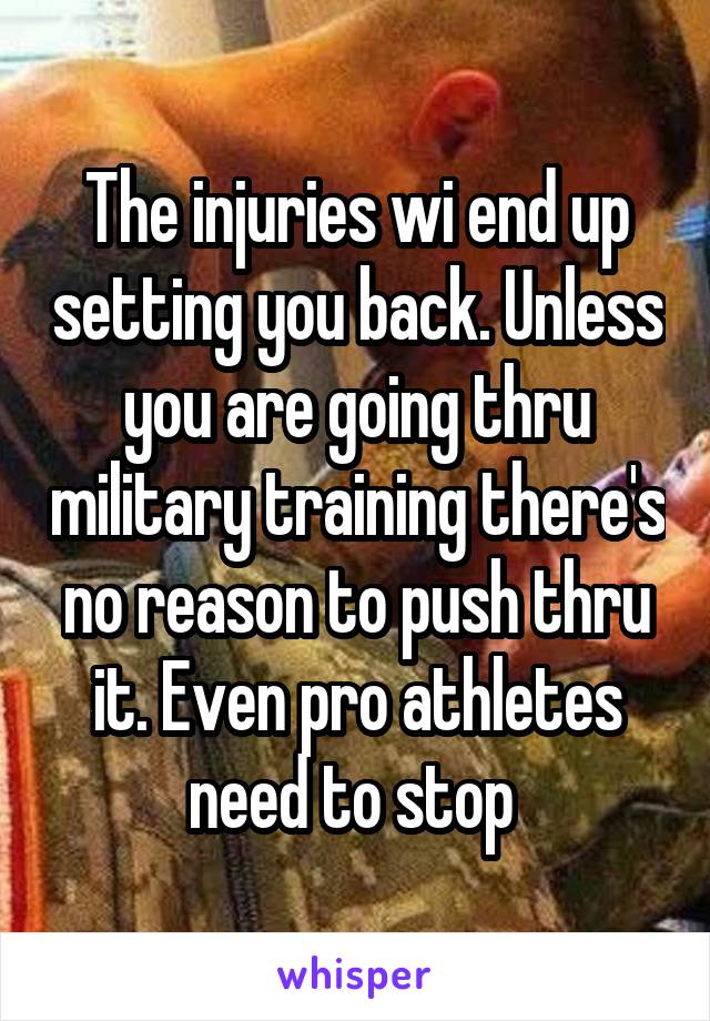 The injuries wi end up setting you back. Unless you are going thru military training there's no reason to push thru it. Even pro athletes need to stop 