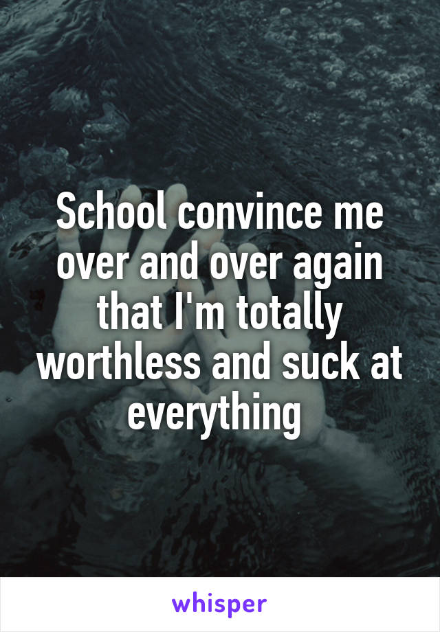 School convince me over and over again that I'm totally worthless and suck at everything 