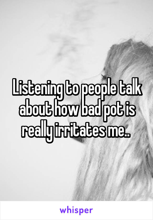 Listening to people talk about how bad pot is really irritates me.. 